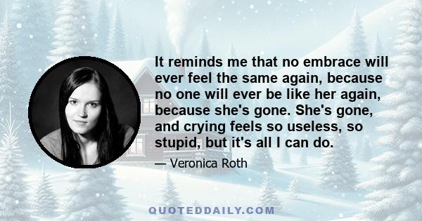 It reminds me that no embrace will ever feel the same again, because no one will ever be like her again, because she's gone. She's gone, and crying feels so useless, so stupid, but it's all I can do.