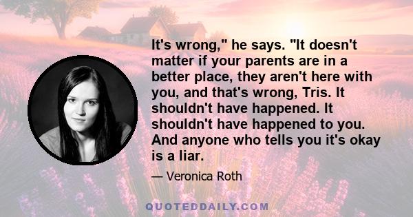 It's wrong, he says. It doesn't matter if your parents are in a better place, they aren't here with you, and that's wrong, Tris. It shouldn't have happened. It shouldn't have happened to you. And anyone who tells you