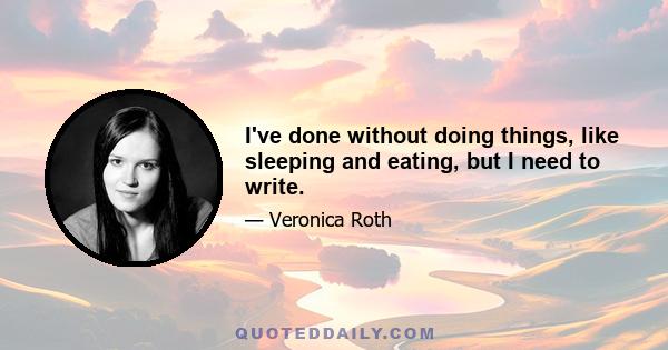 I've done without doing things, like sleeping and eating, but I need to write.