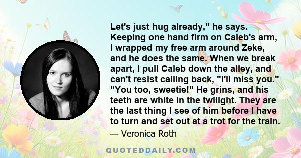 Let's just hug already, he says. Keeping one hand firm on Caleb's arm, I wrapped my free arm around Zeke, and he does the same. When we break apart, I pull Caleb down the alley, and can't resist calling back, I'll miss