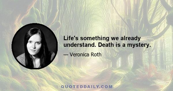 Life's something we already understand. Death is a mystery.