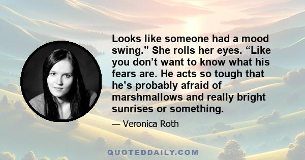 Looks like someone had a mood swing.” She rolls her eyes. “Like you don’t want to know what his fears are. He acts so tough that he’s probably afraid of marshmallows and really bright sunrises or something.