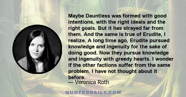 Maybe Dauntless was formed with good intentions, with the right ideals and the right goals. But it has strayed far from them. And the same is true of Erudite, I realize. A long time ago, Erudite pursued knowledge and