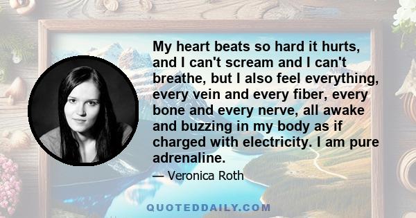 My heart beats so hard it hurts, and I can't scream and I can't breathe, but I also feel everything, every vein and every fiber, every bone and every nerve, all awake and buzzing in my body as if charged with