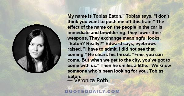 My name is Tobias Eaton, Tobias says. I don't think you want to push me off this train. The effect of the name on the people in the car is immediate and bewildering: they lower their weapons. They exchange meaningful