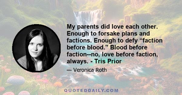 My parents did love each other. Enough to forsake plans and factions. Enough to defy “faction before blood.” Blood before faction--no, love before faction, always. - Tris Prior