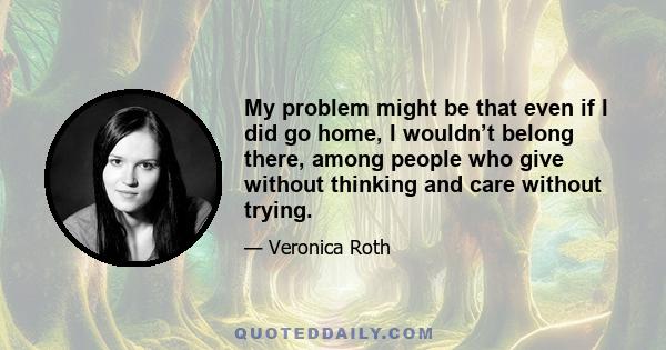 My problem might be that even if I did go home, I wouldn’t belong there, among people who give without thinking and care without trying.