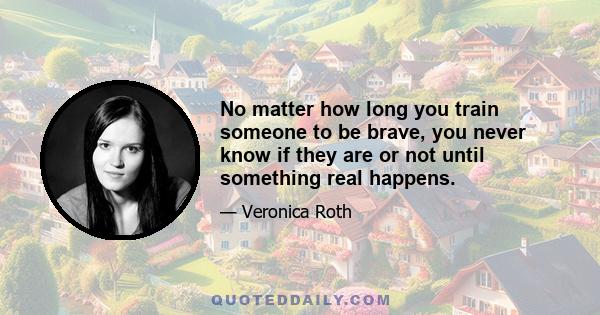 No matter how long you train someone to be brave, you never know if they are or not until something real happens.