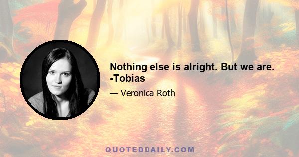 Nothing else is alright. But we are. -Tobias