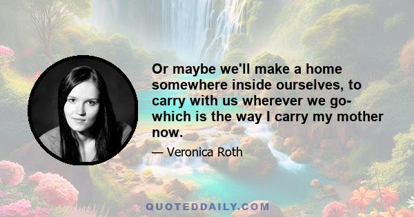 Or maybe we'll make a home somewhere inside ourselves, to carry with us wherever we go- which is the way I carry my mother now.