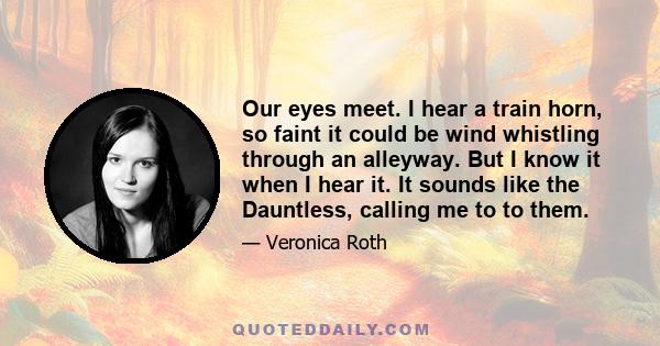 Our eyes meet. I hear a train horn, so faint it could be wind whistling through an alleyway. But I know it when I hear it. It sounds like the Dauntless, calling me to to them.