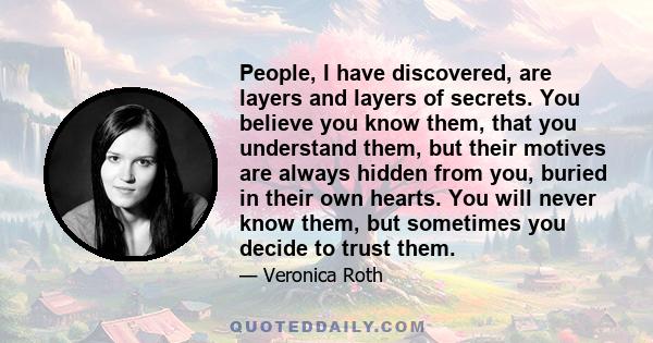 People, I have discovered, are layers and layers of secrets. You believe you know them, that you understand them, but their motives are always hidden from you, buried in their own hearts. You will never know them, but