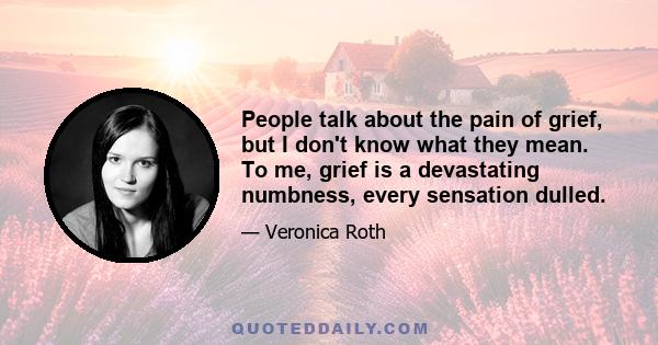 People talk about the pain of grief, but I don't know what they mean. To me, grief is a devastating numbness, every sensation dulled.