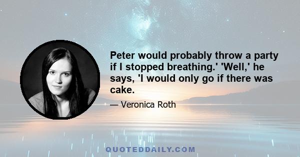 Peter would probably throw a party if I stopped breathing.' 'Well,' he says, 'I would only go if there was cake.