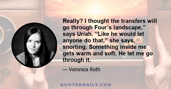 Really? I thought the transfers will go through Four’s landscape,” says Uriah. “Like he would let anyone do that,” she says, snorting. Something inside me gets warm and soft. He let me go through it.