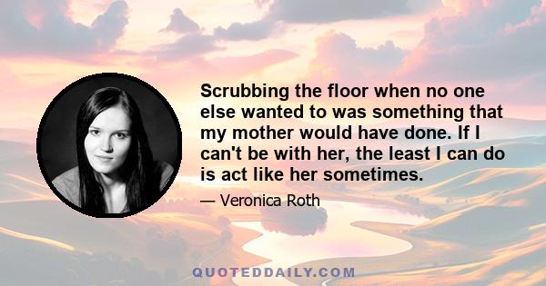 Scrubbing the floor when no one else wanted to was something that my mother would have done. If I can't be with her, the least I can do is act like her sometimes.