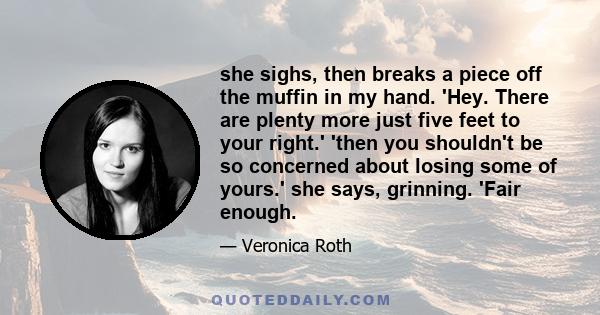 she sighs, then breaks a piece off the muffin in my hand. 'Hey. There are plenty more just five feet to your right.' 'then you shouldn't be so concerned about losing some of yours.' she says, grinning. 'Fair enough.