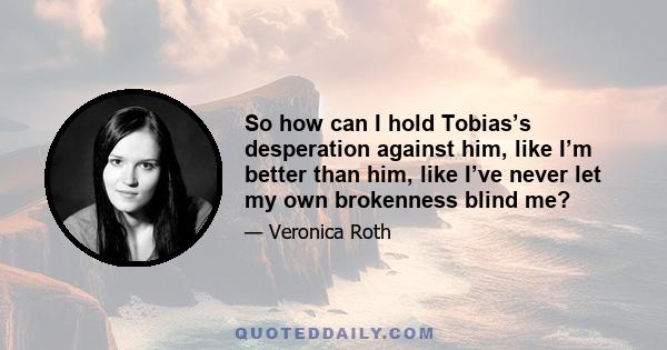 So how can I hold Tobias’s desperation against him, like I’m better than him, like I’ve never let my own brokenness blind me?