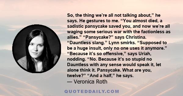 So, the thing we’re all not talking about,” he says. He gestures to me. “You almost died, a sadistic pansycake saved you, and now we’re all waging some serious war with the factionless as allies.” “Pansycake?” says