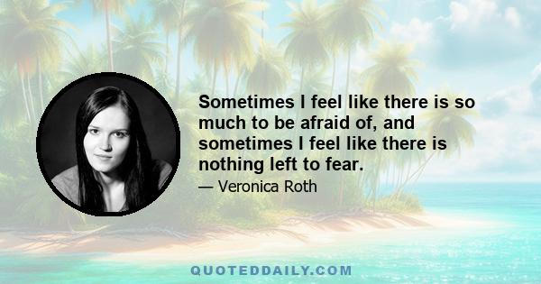 Sometimes I feel like there is so much to be afraid of, and sometimes I feel like there is nothing left to fear.