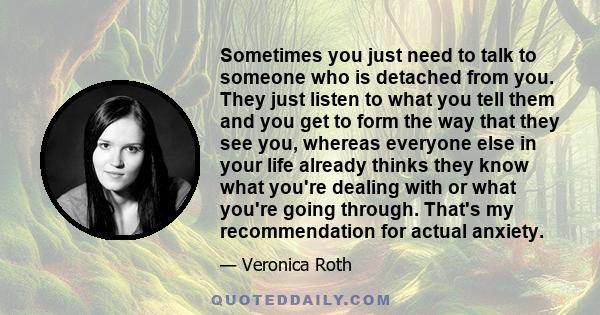 Sometimes you just need to talk to someone who is detached from you. They just listen to what you tell them and you get to form the way that they see you, whereas everyone else in your life already thinks they know what 