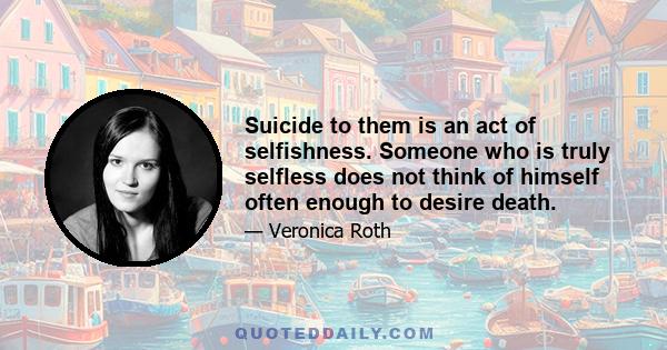 Suicide to them is an act of selfishness. Someone who is truly selfless does not think of himself often enough to desire death.