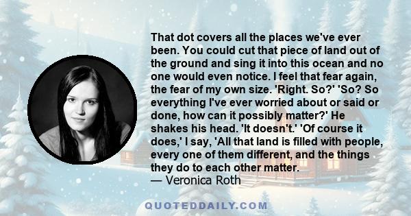 That dot covers all the places we've ever been. You could cut that piece of land out of the ground and sing it into this ocean and no one would even notice. I feel that fear again, the fear of my own size. 'Right. So?'