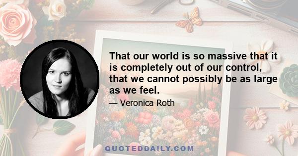 That our world is so massive that it is completely out of our control, that we cannot possibly be as large as we feel.