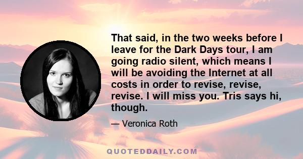 That said, in the two weeks before I leave for the Dark Days tour, I am going radio silent, which means I will be avoiding the Internet at all costs in order to revise, revise, revise. I will miss you. Tris says hi,