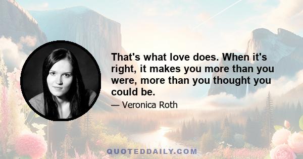 That's what love does. When it's right, it makes you more than you were, more than you thought you could be.