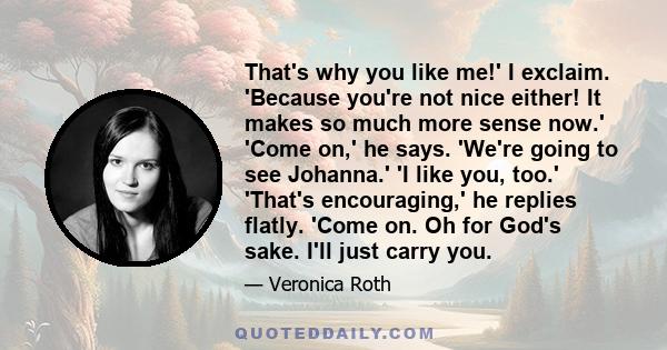 That's why you like me!' I exclaim. 'Because you're not nice either! It makes so much more sense now.' 'Come on,' he says. 'We're going to see Johanna.' 'I like you, too.' 'That's encouraging,' he replies flatly. 'Come