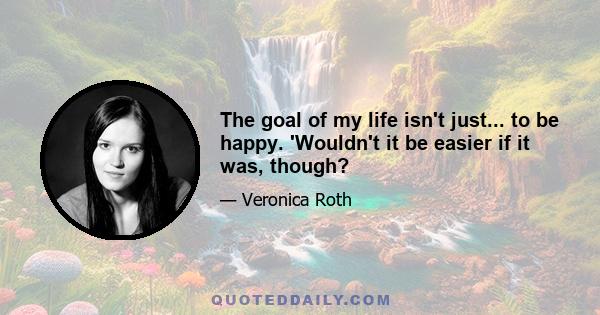 The goal of my life isn't just... to be happy. 'Wouldn't it be easier if it was, though?