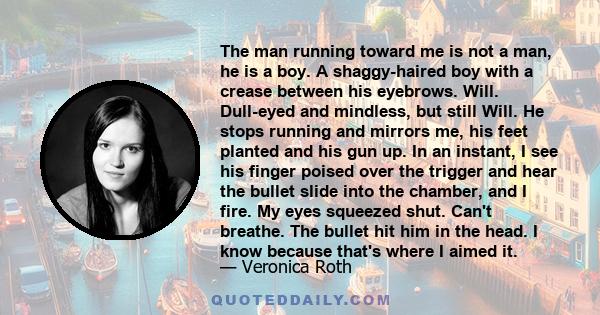 The man running toward me is not a man, he is a boy. A shaggy-haired boy with a crease between his eyebrows. Will. Dull-eyed and mindless, but still Will. He stops running and mirrors me, his feet planted and his gun