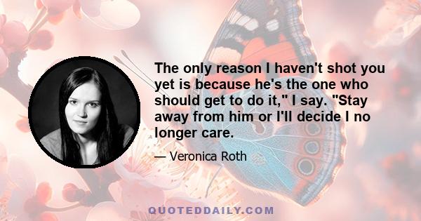 The only reason I haven't shot you yet is because he's the one who should get to do it, I say. Stay away from him or I'll decide I no longer care.