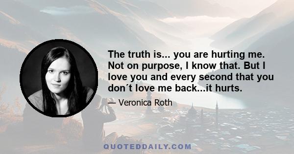 The truth is... you are hurting me. Not on purpose, I know that. But I love you and every second that you don´t love me back...it hurts.