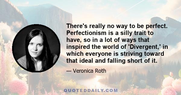 There's really no way to be perfect. Perfectionism is a silly trait to have, so in a lot of ways that inspired the world of 'Divergent,' in which everyone is striving toward that ideal and falling short of it.