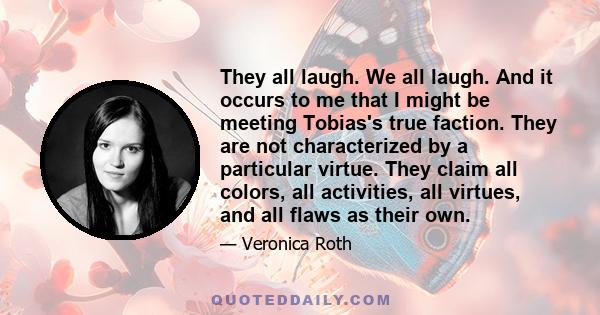 They all laugh. We all laugh. And it occurs to me that I might be meeting Tobias's true faction. They are not characterized by a particular virtue. They claim all colors, all activities, all virtues, and all flaws as