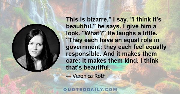 This is bizarre, I say. I think it's beautiful, he says. I give him a look. What? He laughs a little. They each have an equal role in government; they each feel equally responsible. And it makes them care; it makes them 