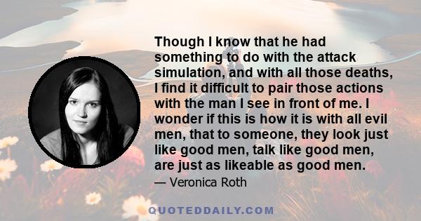 Though I know that he had something to do with the attack simulation, and with all those deaths, I find it difficult to pair those actions with the man I see in front of me. I wonder if this is how it is with all evil