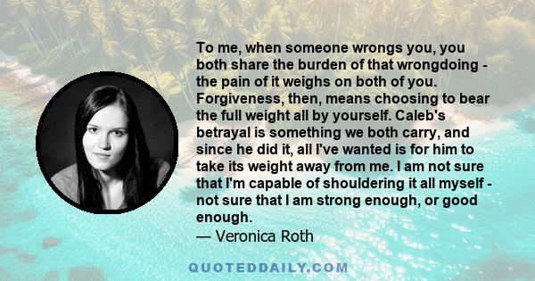 To me, when someone wrongs you, you both share the burden of that wrongdoing - the pain of it weighs on both of you. Forgiveness, then, means choosing to bear the full weight all by yourself. Caleb's betrayal is