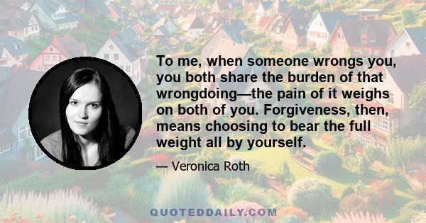 To me, when someone wrongs you, you both share the burden of that wrongdoing—the pain of it weighs on both of you. Forgiveness, then, means choosing to bear the full weight all by yourself.