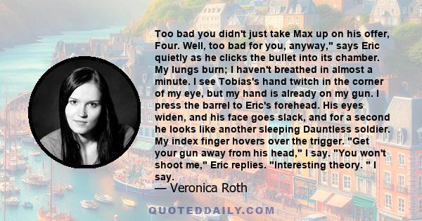 Too bad you didn't just take Max up on his offer, Four. Well, too bad for you, anyway, says Eric quietly as he clicks the bullet into its chamber. My lungs burn; I haven't breathed in almost a minute. I see Tobias's