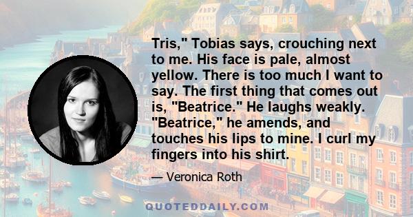 Tris, Tobias says, crouching next to me. His face is pale, almost yellow. There is too much I want to say. The first thing that comes out is, Beatrice. He laughs weakly. Beatrice, he amends, and touches his lips to