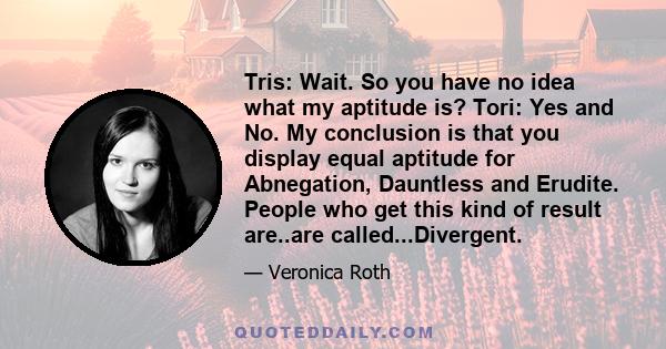 Tris: Wait. So you have no idea what my aptitude is? Tori: Yes and No. My conclusion is that you display equal aptitude for Abnegation, Dauntless and Erudite. People who get this kind of result are..are