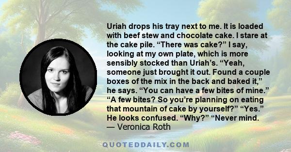 Uriah drops his tray next to me. It is loaded with beef stew and chocolate cake. I stare at the cake pile. “There was cake?” I say, looking at my own plate, which is more sensibly stocked than Uriah’s. “Yeah, someone