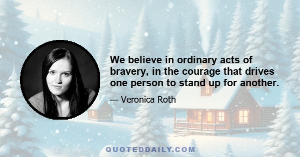 We believe in ordinary acts of bravery, in the courage that drives one person to stand up for another.