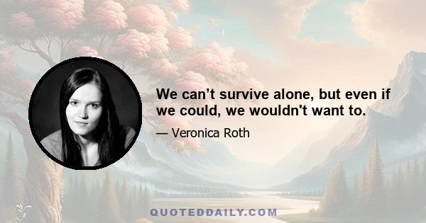 We can’t survive alone, but even if we could, we wouldn't want to.