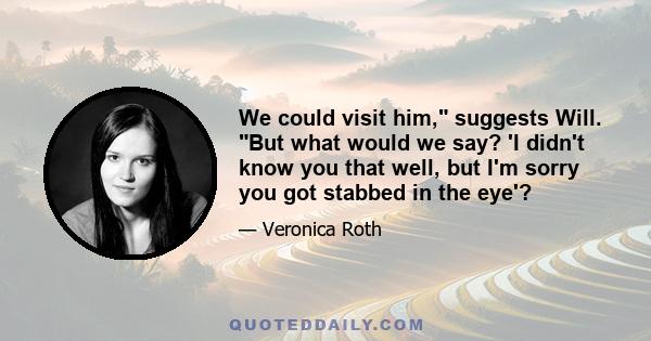 We could visit him, suggests Will. But what would we say? 'I didn't know you that well, but I'm sorry you got stabbed in the eye'?