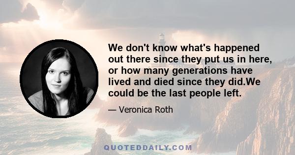 We don't know what's happened out there since they put us in here, or how many generations have lived and died since they did.We could be the last people left.