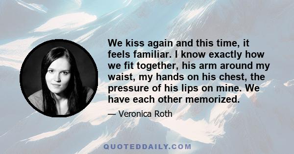 We kiss again and this time, it feels familiar. I know exactly how we fit together, his arm around my waist, my hands on his chest, the pressure of his lips on mine. We have each other memorized.